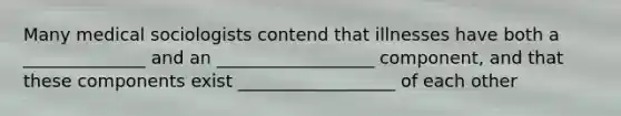 Many medical sociologists contend that illnesses have both a ______________ and an __________________ component, and that these components exist __________________ of each other