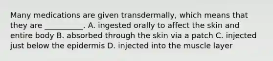 Many medications are given​ transdermally, which means that they are​ __________. A. ingested orally to affect the skin and entire body B. absorbed through the skin via a patch C. injected just below <a href='https://www.questionai.com/knowledge/kBFgQMpq6s-the-epidermis' class='anchor-knowledge'>the epidermis</a> D. injected into the muscle layer