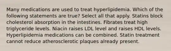 Many medications are used to treat hyperlipidemia. Which of the following statements are true? Select all that apply. Statins block cholesterol absorption in the intestines. Fibrates treat high triglyceride levels. Niacin raises LDL level and raises HDL levels. Hyperlipidemia medications can be combined. Statin treatment cannot reduce atherosclerotic plaques already present.