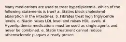 Many medications are used to treat hyperlipidemia. Which of the following statements is true? a. Statins block cholesterol absorption in the intestines. b. Fibrates treat high triglyceride levels. c. Niacin raises LDL level and raises HDL levels. d. Hyperlipidemia medications must be used as single agents and never be combined. e. Statin treatment cannot reduce atherosclerotic plaques already presen