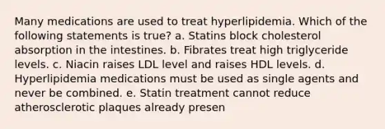 Many medications are used to treat hyperlipidemia. Which of the following statements is true? a. Statins block cholesterol absorption in the intestines. b. Fibrates treat high triglyceride levels. c. Niacin raises LDL level and raises HDL levels. d. Hyperlipidemia medications must be used as single agents and never be combined. e. Statin treatment cannot reduce atherosclerotic plaques already presen