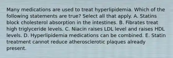 Many medications are used to treat hyperlipidemia. Which of the following statements are true? Select all that apply. A. Statins block cholesterol absorption in the intestines. B. Fibrates treat high triglyceride levels. C. Niacin raises LDL level and raises HDL levels. D. Hyperlipidemia medications can be combined. E. Statin treatment cannot reduce atherosclerotic plaques already present.