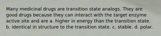 Many medicinal drugs are transition state analogs. They are good drugs because they can interact with the target enzyme active site and are a. higher in energy than the transition state. b. identical in structure to the transition state. c. stable. d. polar.