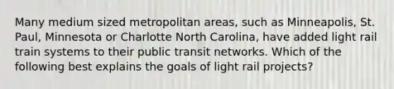 Many medium sized metropolitan areas, such as Minneapolis, St. Paul, Minnesota or Charlotte North Carolina, have added light rail train systems to their public transit networks. Which of the following best explains the goals of light rail projects?