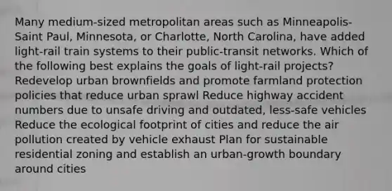 Many medium-sized metropolitan areas such as Minneapolis-Saint Paul, Minnesota, or Charlotte, North Carolina, have added light-rail train systems to their public-transit networks. Which of the following best explains the goals of light-rail projects? Redevelop urban brownfields and promote farmland protection policies that reduce urban sprawl Reduce highway accident numbers due to unsafe driving and outdated, less-safe vehicles Reduce the ecological footprint of cities and reduce the air pollution created by vehicle exhaust Plan for sustainable residential zoning and establish an urban-growth boundary around cities