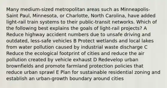 Many medium-sized metropolitan areas such as Minneapolis-Saint Paul, Minnesota, or Charlotte, North Carolina, have added light-rail train systems to their public-transit networks. Which of the following best explains the goals of light-rail projects? A Reduce highway accident numbers due to unsafe driving and outdated, less-safe vehicles B Protect wetlands and local lakes from water pollution caused by industrial waste discharge C Reduce the ecological footprint of cities and reduce the air pollution created by vehicle exhaust D Redevelop urban brownfields and promote farmland protection policies that reduce urban sprawl E Plan for sustainable residential zoning and establish an urban-growth boundary around cities