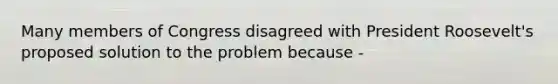 Many members of Congress disagreed with President Roosevelt's proposed solution to the problem because -