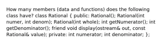 How many members (data and functions) does the following class have? class Rational ( public: Rational(); Rational(int numer, int denom); Rational(int whole); int getNumerator(); int getDenominator(); friend void display(ostream& out, const Rational& value); private: int numerator; int denominator; );