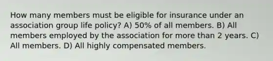 How many members must be eligible for insurance under an association group life policy? A) 50% of all members. B) All members employed by the association for more than 2 years. C) All members. D) All highly compensated members.