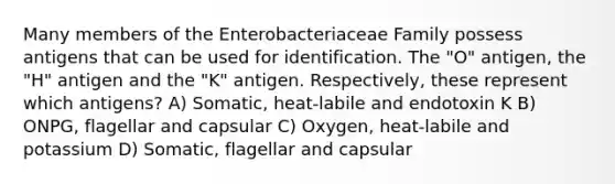 Many members of the Enterobacteriaceae Family possess antigens that can be used for identification. The "O" antigen, the "H" antigen and the "K" antigen. Respectively, these represent which antigens? A) Somatic, heat-labile and endotoxin K B) ONPG, flagellar and capsular C) Oxygen, heat-labile and potassium D) Somatic, flagellar and capsular