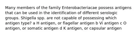 Many members of the family Enterobacteriacae possess antigens that can be used in the identification of different serologic groups. Shigella spp. are not capable of possessing which antigen type? a H antigen, or flagellar antigen b Vi antigen c O antigen, or somatic antigen d K antigen, or capsular antigen