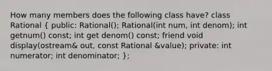 How many members does the following class have? class Rational ( public: Rational(); Rational(int num, int denom); int getnum() const; int get denom() const; friend void display(ostream& out, const Rational &value); private: int numerator; int denominator; );