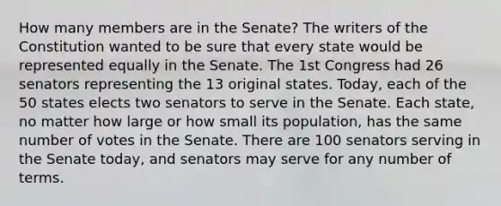 How many members are in the Senate? The writers of the Constitution wanted to be sure that every state would be represented equally in the Senate. The 1st Congress had 26 senators representing the 13 original states. Today, each of the 50 states elects two senators to serve in the Senate. Each state, no matter how large or how small its population, has the same number of votes in the Senate. There are 100 senators serving in the Senate today, and senators may serve for any number of terms.