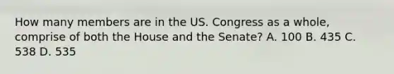 How many members are in the US. Congress as a whole, comprise of both the House and the Senate? A. 100 B. 435 C. 538 D. 535