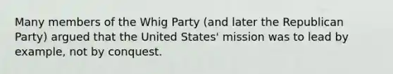 Many members of the Whig Party (and later the <a href='https://www.questionai.com/knowledge/kfaWSjD2tO-republican-party' class='anchor-knowledge'>republican party</a>) argued that the United States' mission was to lead by example, not by conquest.