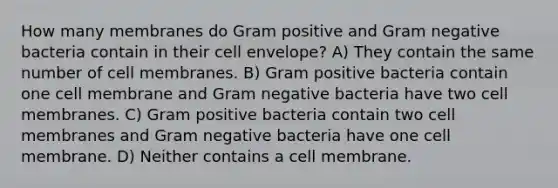 How many membranes do Gram positive and Gram negative bacteria contain in their cell envelope? A) They contain the same number of cell membranes. B) Gram positive bacteria contain one cell membrane and Gram negative bacteria have two cell membranes. C) Gram positive bacteria contain two cell membranes and Gram negative bacteria have one cell membrane. D) Neither contains a cell membrane.