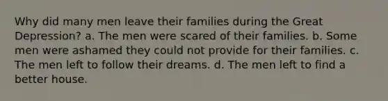 Why did many men leave their families during the Great Depression? a. The men were scared of their families. b. Some men were ashamed they could not provide for their families. c. The men left to follow their dreams. d. The men left to find a better house.