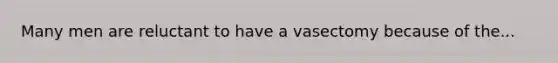 Many men are reluctant to have a vasectomy because of the...