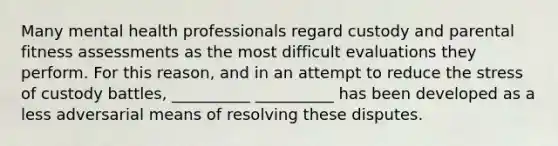 Many mental health professionals regard custody and parental fitness assessments as the most difficult evaluations they perform. For this reason, and in an attempt to reduce the stress of custody battles, __________ __________ has been developed as a less adversarial means of resolving these disputes.