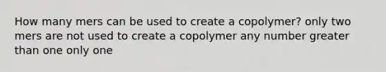 How many mers can be used to create a copolymer? only two mers are not used to create a copolymer any number greater than one only one