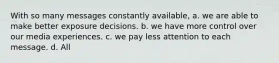 With so many messages constantly available, a. we are able to make better exposure decisions. b. we have more control over our media experiences. c. we pay less attention to each message. d. All