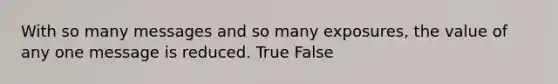 With so many messages and so many exposures, the value of any one message is reduced. True False