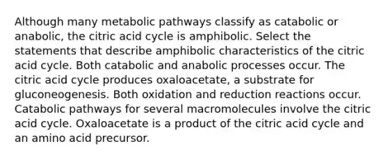 Although many metabolic pathways classify as catabolic or anabolic, the citric acid cycle is amphibolic. Select the statements that describe amphibolic characteristics of the citric acid cycle. Both catabolic and anabolic processes occur. The citric acid cycle produces oxaloacetate, a substrate for gluconeogenesis. Both oxidation and reduction reactions occur. Catabolic pathways for several macromolecules involve the citric acid cycle. Oxaloacetate is a product of the citric acid cycle and an amino acid precursor.