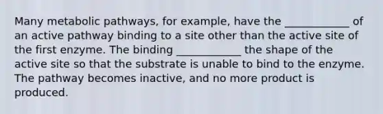 Many metabolic pathways, for example, have the ____________ of an active pathway binding to a site other than the active site of the first enzyme. The binding ____________ the shape of the active site so that the substrate is unable to bind to the enzyme. The pathway becomes inactive, and no more product is produced.