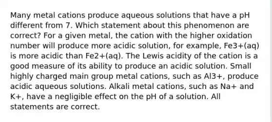 Many metal cations produce aqueous solutions that have a pH different from 7. Which statement about this phenomenon are correct? For a given metal, the cation with the higher oxidation number will produce more acidic solution, for example, Fe3+(aq) is more acidic than Fe2+(aq). The Lewis acidity of the cation is a good measure of its ability to produce an acidic solution. Small highly charged main group metal cations, such as Al3+, produce acidic aqueous solutions. Alkali metal cations, such as Na+ and K+, have a negligible effect on the pH of a solution. All statements are correct.