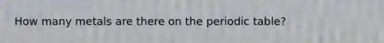 How many metals are there on the periodic table?