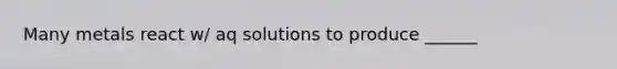 Many metals react w/ aq solutions to produce ______