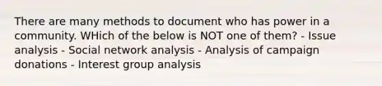 There are many methods to document who has power in a community. WHich of the below is NOT one of them? - Issue analysis - Social network analysis - Analysis of campaign donations - Interest group analysis