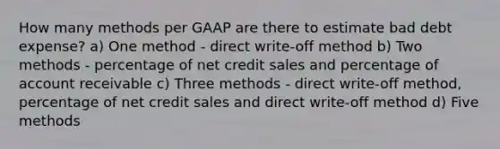 How many methods per GAAP are there to estimate bad debt expense? a) One method - direct write-off method b) Two methods - percentage of net credit sales and percentage of account receivable c) Three methods - direct write-off method, percentage of net credit sales and direct write-off method d) Five methods