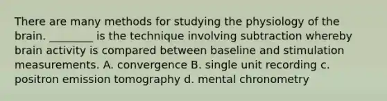 There are many methods for studying the physiology of the brain. ________ is the technique involving subtraction whereby brain activity is compared between baseline and stimulation measurements. A. convergence B. single unit recording c. positron emission tomography d. mental chronometry