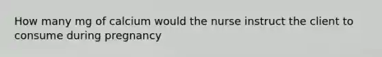 How many mg of calcium would the nurse instruct the client to consume during pregnancy