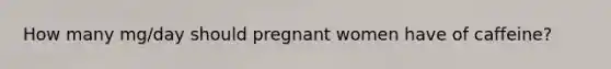 How many mg/day should pregnant women have of caffeine?