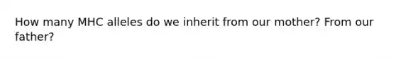 How many MHC alleles do we inherit from our mother? From our father?