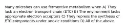 Many microbes can use fermentive metabolism when A) They lack an electron transport chain (ETC) B) The environment lacks appropriate electron acceptors C) They repress the synthesis of ETC components under anoxic conditions D) All of the above