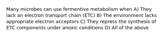 Many microbes can use fermentive metabolism when A) They lack an electron transport chain (ETC) B) The environment lacks appropriate electron acceptors C) They repress the synthesis of ETC components under anoxic conditions D) All of the above