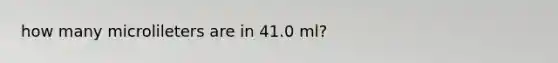 how many microlileters are in 41.0 ml?