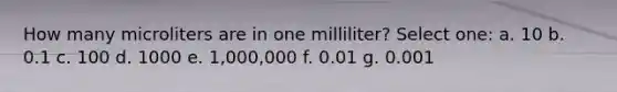 How many microliters are in one milliliter? Select one: a. 10 b. 0.1 c. 100 d. 1000 e. 1,000,000 f. 0.01 g. 0.001