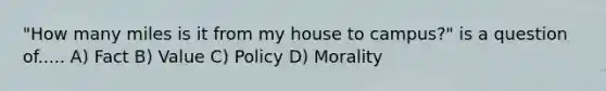 "How many miles is it from my house to campus?" is a question of..... A) Fact B) Value C) Policy D) Morality