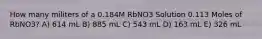 How many militers of a 0.184M RbNO3 Solution 0.113 Moles of RbNO3? A) 614 mL B) 885 mL C) 543 mL D) 163 mL E) 326 mL