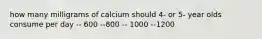 how many milligrams of calcium should 4- or 5- year olds consume per day -- 600 --800 -- 1000 --1200