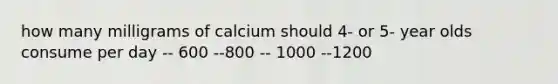 how many milligrams of calcium should 4- or 5- year olds consume per day -- 600 --800 -- 1000 --1200