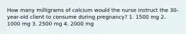 How many milligrams of calcium would the nurse instruct the 30-year-old client to consume during pregnancy? 1. 1500 mg 2. 1000 mg 3. 2500 mg 4. 2000 mg