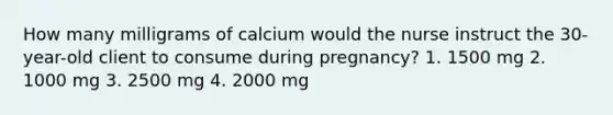 How many milligrams of calcium would the nurse instruct the 30-year-old client to consume during pregnancy? 1. 1500 mg 2. 1000 mg 3. 2500 mg 4. 2000 mg