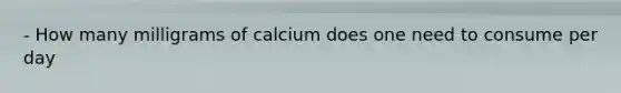 - How many milligrams of calcium does one need to consume per day