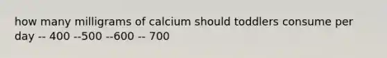 how many milligrams of calcium should toddlers consume per day -- 400 --500 --600 -- 700