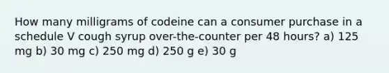 How many milligrams of codeine can a consumer purchase in a schedule V cough syrup over-the-counter per 48 hours? a) 125 mg b) 30 mg c) 250 mg d) 250 g e) 30 g